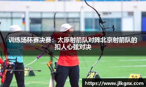 训练场杯赛决赛：太原射箭队对阵北京射箭队的扣人心弦对决