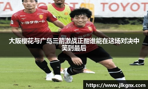 大阪樱花与广岛三箭激战正酣谁能在这场对决中笑到最后
